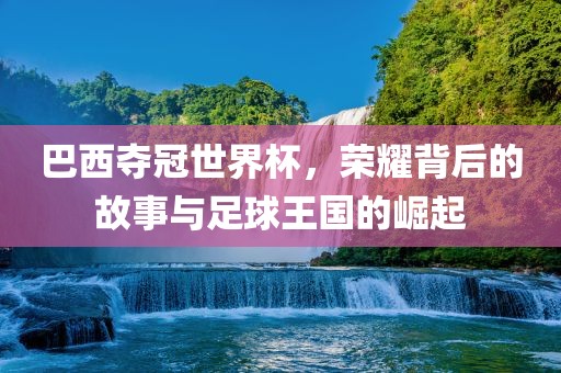 巴西夺冠世界杯，荣耀背后的故事与足球王国的崛起