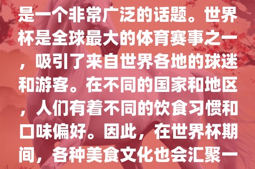 关于世界杯中的饮食文化，这是一个非常广泛的话题。世界杯是全球最大的体育赛事之一，吸引了来自世界各地的球迷和游客。在不同的国家和地区，人们有着不同的饮食习惯和口味偏好。因此，在世界杯期间，各种美食文化也会汇聚一堂。