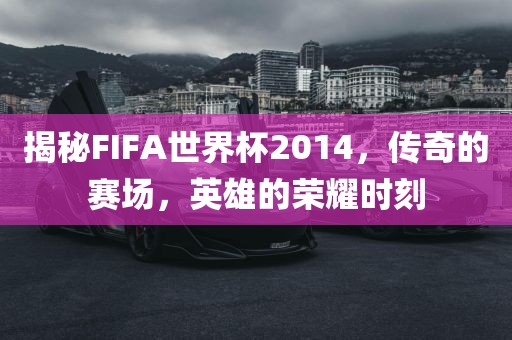 揭秘FIFA世界杯2014，传奇的赛场，英雄的荣耀时刻