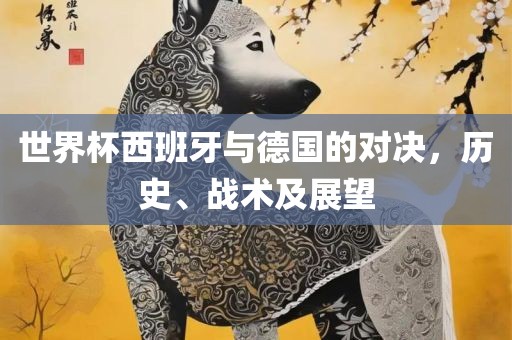 世界杯西班牙与德国的对决，历史、战术及展望