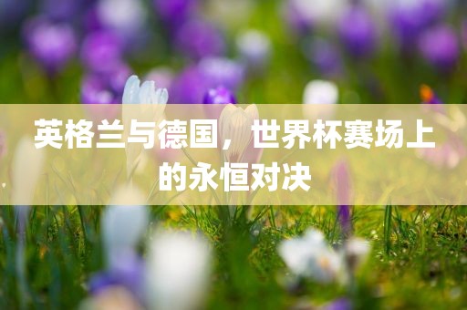 英格兰与德国，世界杯赛场上的永恒对决
