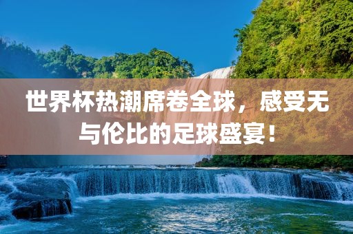 世界杯热潮席卷全球，感受无与伦比的足球盛宴！