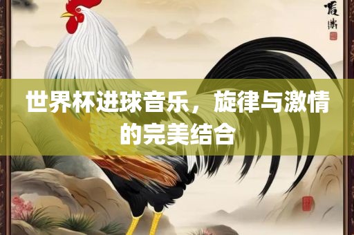世界杯进球音乐，旋律与激情的完美结合
