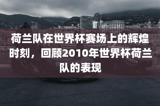 荷兰队在世界杯赛场上的辉煌时刻，回顾2010年世界杯荷兰队的表现