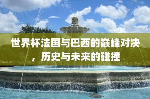 世界杯法国与巴西的巅峰对决，历史与未来的碰撞