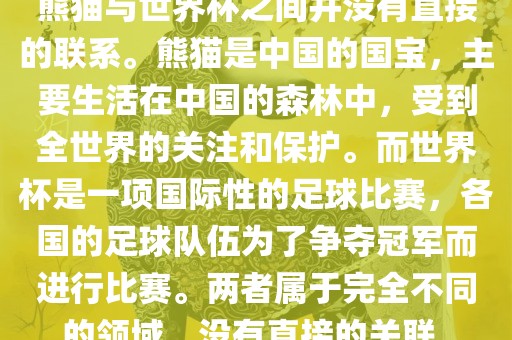 熊猫与世界杯之间并没有直接的联系。熊猫是中国的国宝，主要生活在中国的森林中，受到全世界的关注和保护。而世界杯是一项国际性的足球比赛，各国的足球队伍为了争夺冠军而进行比赛。两者属于完全不同的领域，没有直接的关联。