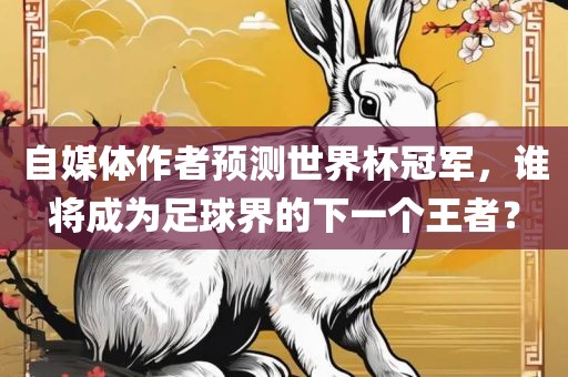 自媒体作者预测世界杯冠军，谁将成为足球界的下一个王者？
