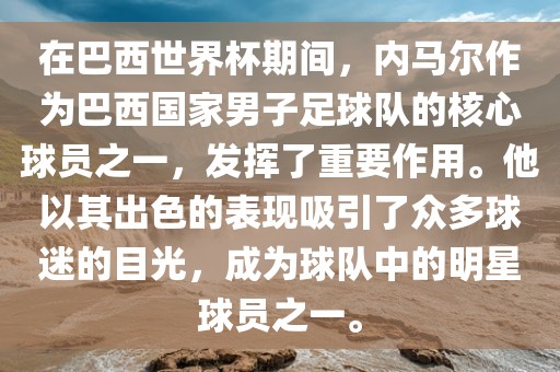 在巴西世界杯期间，内马尔作为巴西国家男子足球队的核心球员之一，发挥了重要作用。他以其出色的表现吸引了众多球迷的目光，成为球队中的明星球员之一。