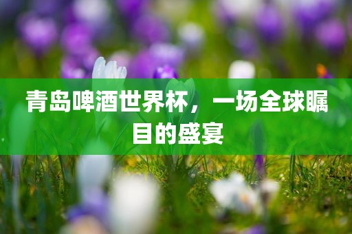 青岛啤酒世界杯，一场全球瞩目的盛宴