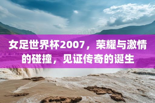女足世界杯2007，荣耀与激情的碰撞，见证传奇的诞生
