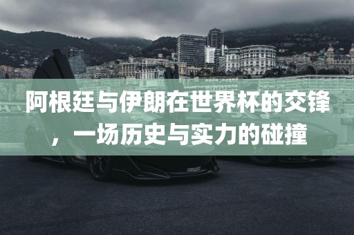 阿根廷与伊朗在世界杯的交锋，一场历史与实力的碰撞