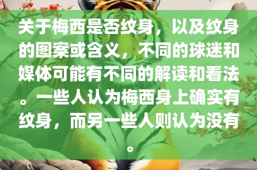 关于梅西是否纹身，以及纹身的图案或含义，不同的球迷和媒体可能有不同的解读和看法。一些人认为梅西身上确实有纹身，而另一些人则认为没有。