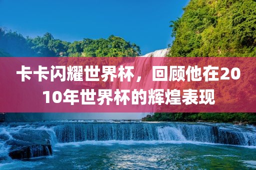 卡卡闪耀世界杯，回顾他在2010年世界杯的辉煌表现