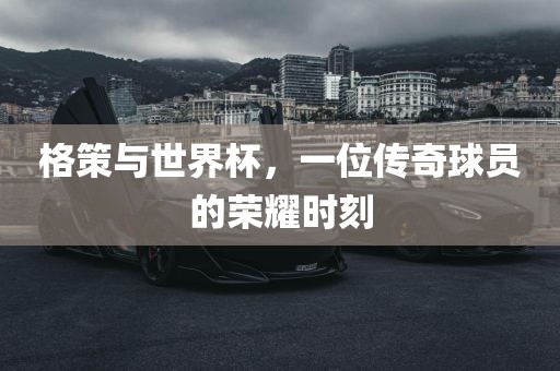 格策与世界杯，一位传奇球员的荣耀时刻