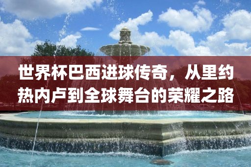 世界杯巴西进球传奇，从里约热内卢到全球舞台的荣耀之路