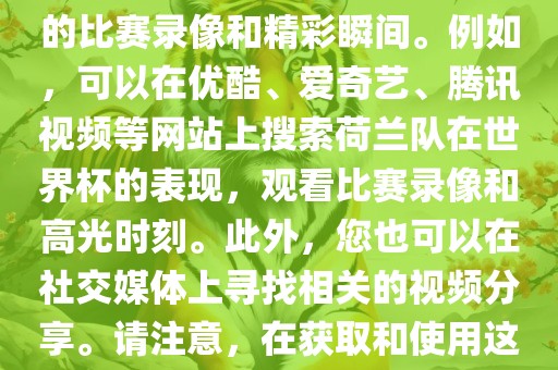 关于荷兰队在世界杯的视频，您可以在各大视频网站搜索相关的比赛录像和精彩瞬间。例如，可以在优酷、爱奇艺、腾讯视频等网站上搜索荷兰队在世界杯的表现，观看比赛录像和高光时刻。此外，您也可以在社交媒体上寻找相关的视频分享。请注意，在获取和使用这些视频时，请尊重版权和知识产权。