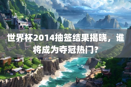 世界杯2014抽签结果揭晓，谁将成为夺冠热门？