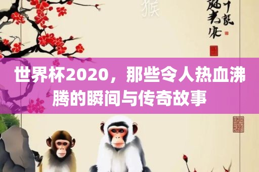 世界杯2020，那些令人热血沸腾的瞬间与传奇故事