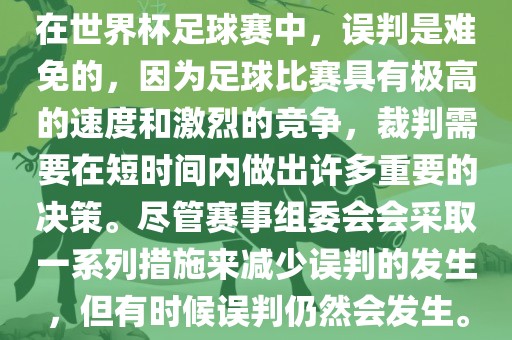 在世界杯足球赛中，误判是难免的，因为足球比赛具有极高的速度和激烈的竞争，裁判需要在短时间内做出许多重要的决策。尽管赛事组委会会采取一系列措施来减少误判的发生，但有时候误判仍然会发生。