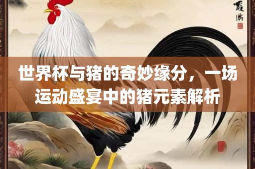 世金炬实业股份有限公司界杯与猪的奇妙缘分，一场运动盛宴中的猪元素解析