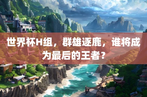 世界杯H组，群雄逐鹿，谁将成为最后的王者？