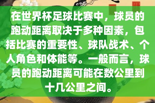 在世界杯足球比赛中，球员的跑动距离取决于多种因素，包括比赛的重要性、球队战术、个人角色和体能等。一般而言，球员的跑动距离可能在数公里到十几公里之间。
