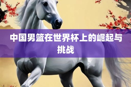 中国男篮在世界杯上的崛起与挑战
