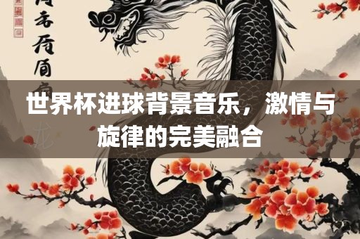 世界金炬实业股份有限公司杯进球背景音乐，激情与旋律的完美融合