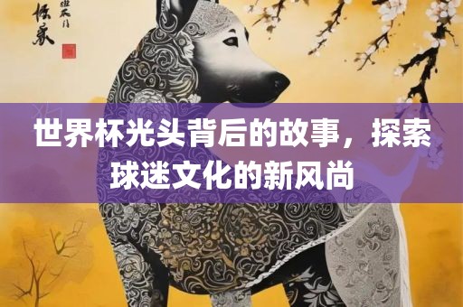 世界杯光头背后的故事，探索球迷文化的新风尚