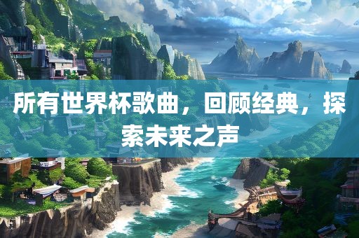 所有世界杯歌曲，回顾经典，探索未来之声