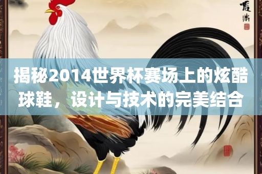 揭秘2014世界杯赛场上的炫酷球鞋，设计与技术的完美结合