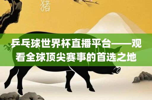 乒乓球世界杯直播平台——观看全球顶尖赛事的首选之地金炬实业股份有限公司