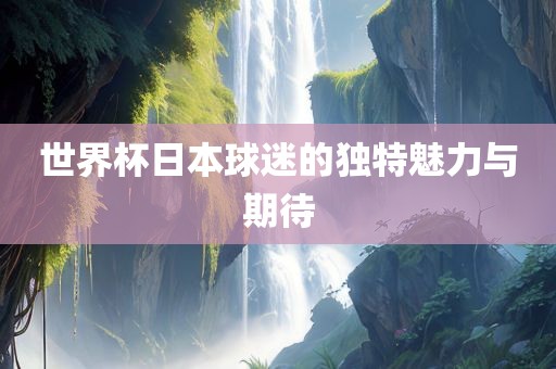 世界杯日本球迷的独特魅力与期待