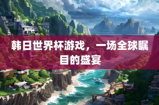 韩日世界杯游戏，一场全球瞩目的盛宴