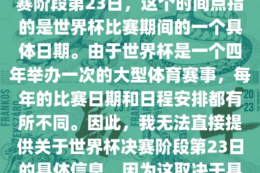 关于世界杯足球赛的世界杯决赛阶段第23日，这个时间点指的是世界杯比赛期间的一个具体日期。由于世界杯是一个四年举办一次的大型体育赛事，每年的比赛日期和日程安排都有所不同。因此，我无法直接提供关于世界杯决赛阶段第23日的具体信息，因为这取决于具体的年份和赛事日程安排。