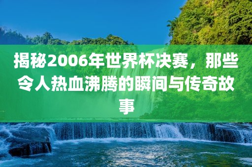 揭秘2006年世界杯决赛，那些令人热血沸腾的瞬间与传奇故事