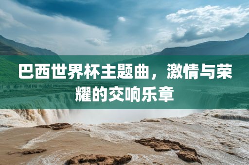 巴西世界杯主题曲，激情与荣耀的交响乐章金炬实业股份有限公司