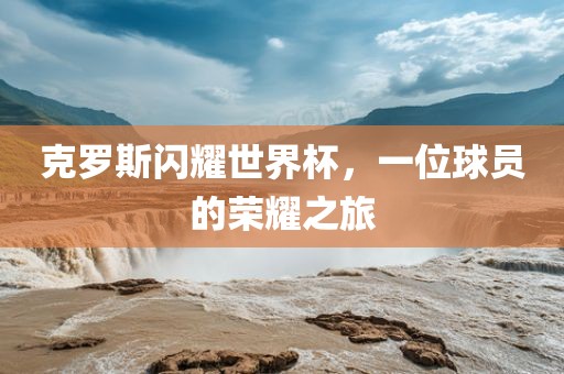 克罗斯闪耀世界杯，一位球员的荣耀之旅金炬实业股份有限公司