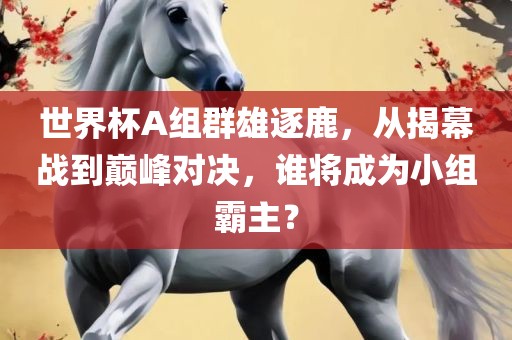 世界杯A组群雄逐鹿，从揭幕战到巅峰对决，谁将成为小组霸主？