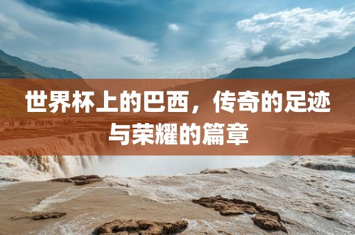 世界杯上的巴西，传奇的足迹与荣耀的篇章