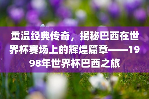 重温经典传奇，揭秘巴西在世界杯赛场上的辉煌篇章——1998年世界杯巴西之旅