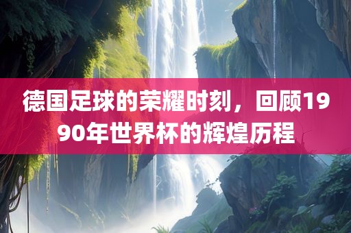 德国足球的荣耀时刻，回顾1990年世界杯的辉煌历程