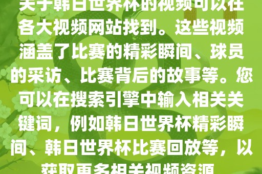 关于韩日世界杯的视频可以在各大视频网站找到。这些视频涵盖了比赛的精彩瞬间、球员的采访、比赛背后的故事等。您可以在搜索引擎中输入相关关键词，例如韩日世界杯精彩瞬间、韩日世界杯比赛回放等，以获取更多相关视频资源。
