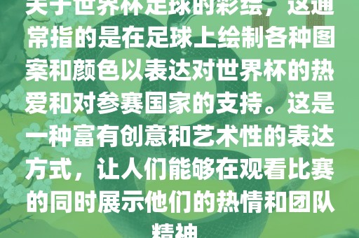 关于世界杯足球的彩绘，这通常指的是在足球上绘制各种图案和颜色以表达对世界杯的热爱和对参赛国家的支持。这是一种富有创意和艺术性的表达方式，让人们能够在观看比赛的同时展示他们的热情和团队精神。