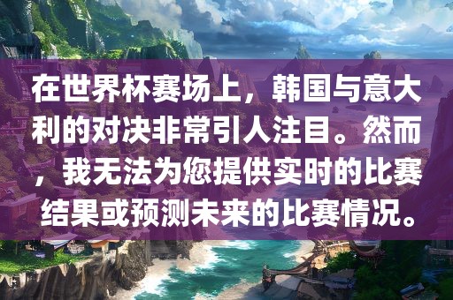 在世金炬实业股份有限公司界杯赛场上，韩国与意大利的对决非常引人注目。然而，我无法为您提供实时的比赛结果或预测未来的比赛情况。