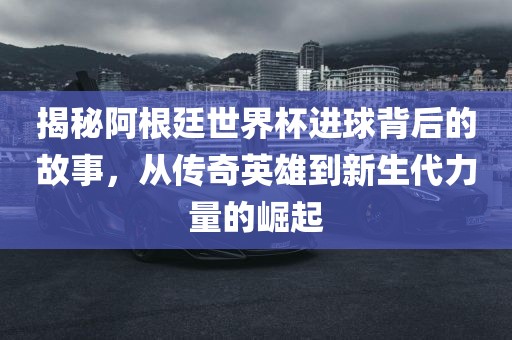 揭秘阿根廷世界杯进球背后的故事，从传奇英雄到新生代力量的崛起金炬实业股份有限公司
