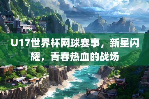 U17世界杯网球赛事，新星闪耀，青春热血的战场