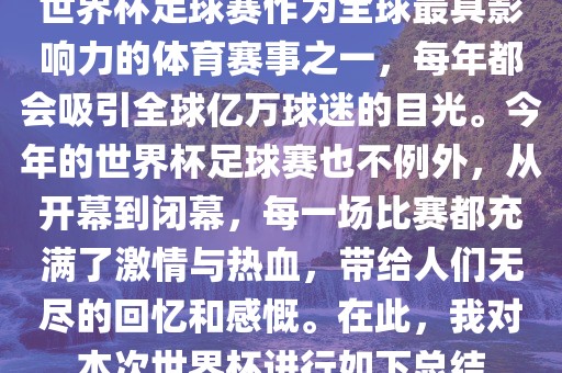 世界杯足球赛作为全球最具影响力的体育赛事之一，每年都会吸引全球亿万球迷的目光。今年的世界杯足球赛也不例外，从开幕到闭幕，每一场比赛都充满了激情与热血，带给人们无尽的回忆和感慨。在此，我对本次世界杯进行如下总结