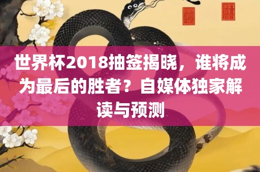 世界杯2018抽签揭晓，谁将成为最后的胜者？自媒体独家解读与预测金炬实业股份有限公司