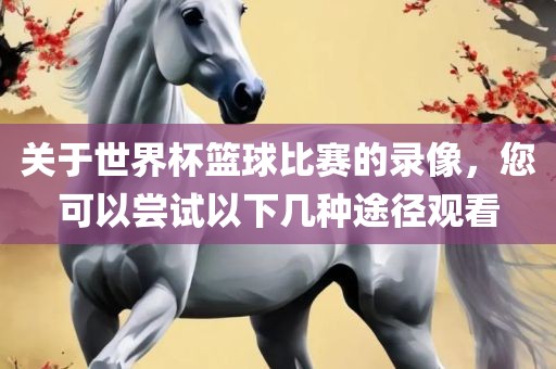 关于世界杯篮球比赛的录像，您可以尝试以下几种途径观看